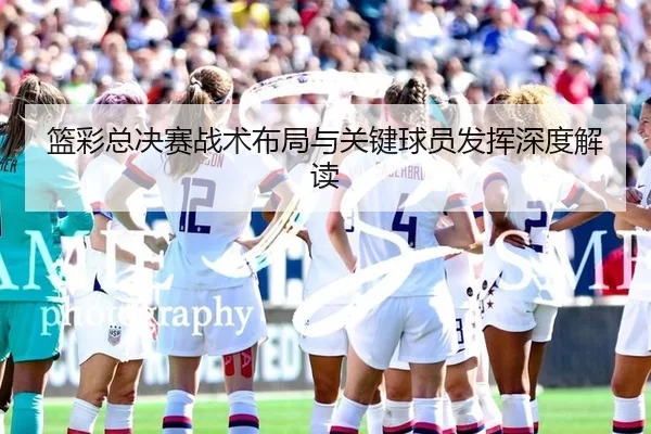 篮彩总决赛战术布局与关键球员发挥深度解读